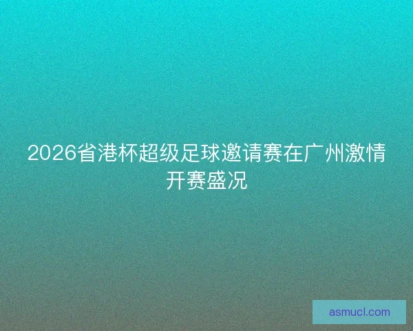 2026省港杯超级足球邀请赛在广州激情开赛盛况