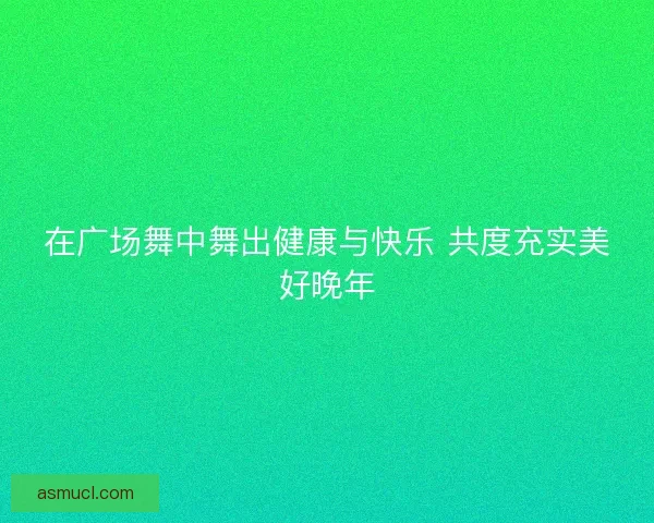 在广场舞中舞出健康与快乐 共度充实美好晚年