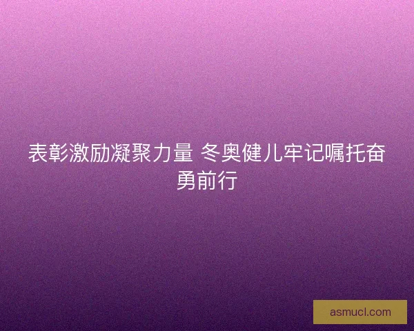 表彰激励凝聚力量 冬奥健儿牢记嘱托奋勇前行