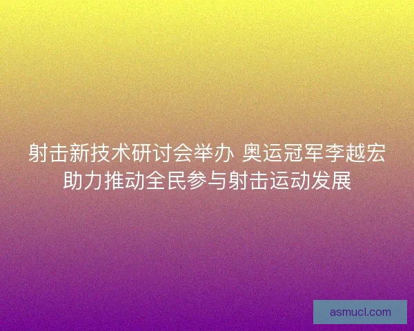 射击新技术研讨会举办 奥运冠军李越宏助力推动全民参与射击运动发展