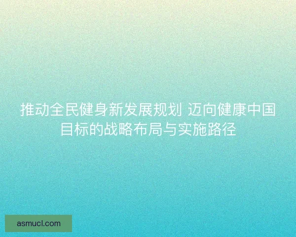 推动全民健身新发展规划 迈向健康中国目标的战略布局与实施路径