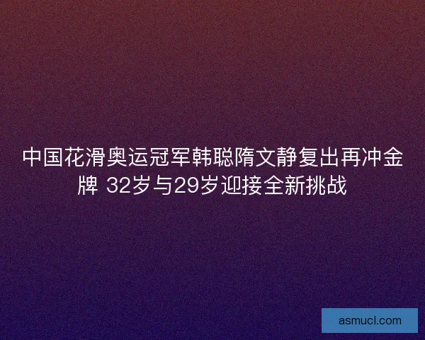 中国花滑奥运冠军韩聪隋文静复出再冲金牌 32岁与29岁迎接全新挑战