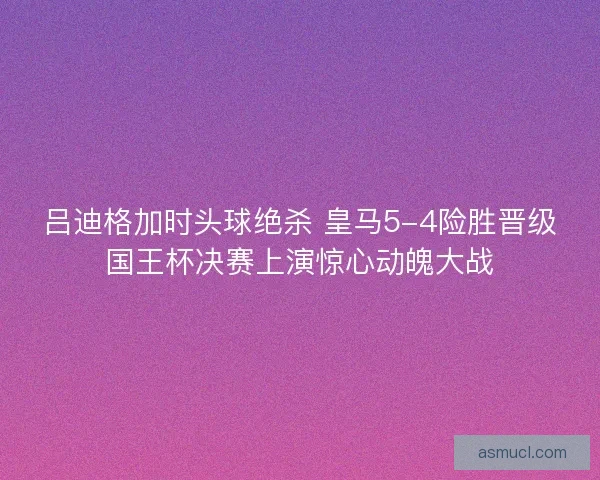 吕迪格加时头球绝杀 皇马5-4险胜晋级国王杯决赛上演惊心动魄大战