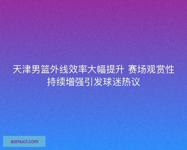 天津男篮外线效率大幅提升 赛场观赏性持续增强引发球迷热议