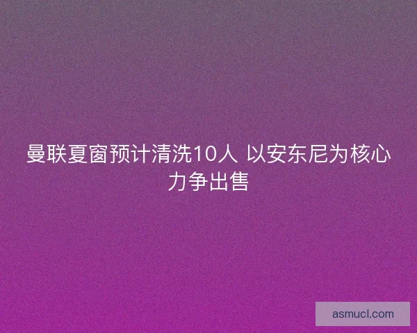 曼联夏窗预计清洗10人 以安东尼为核心力争出售
