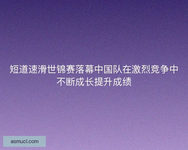 短道速滑世锦赛落幕中国队在激烈竞争中不断成长提升成绩