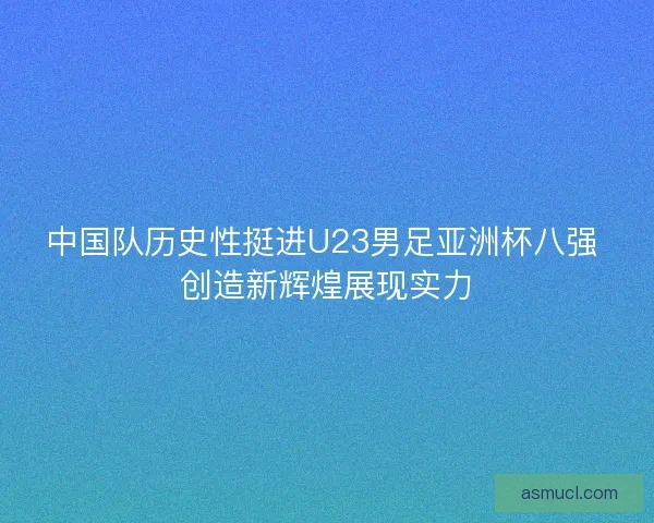 中国队历史性挺进U23男足亚洲杯八强 创造新辉煌展现实力