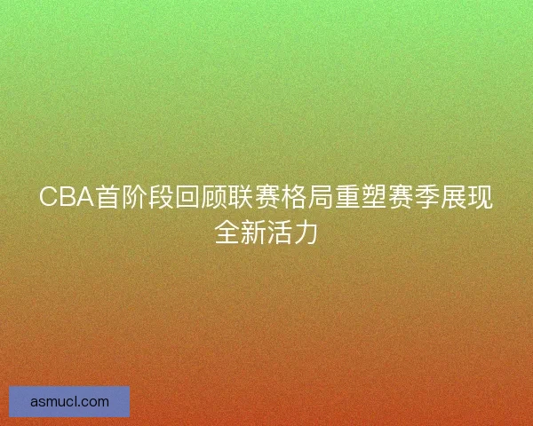 CBA首阶段回顾联赛格局重塑赛季展现全新活力