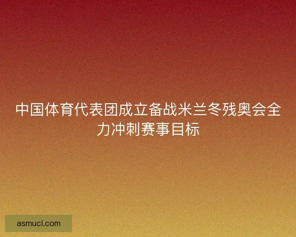 中国体育代表团成立备战米兰冬残奥会全力冲刺赛事目标