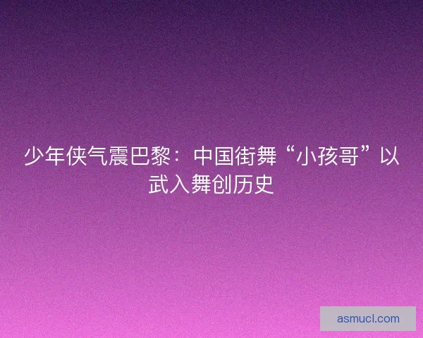 少年侠气震巴黎：中国街舞 “小孩哥” 以武入舞创历史