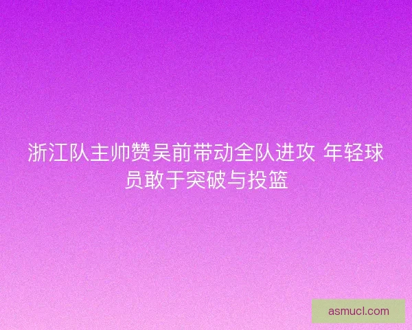 浙江队主帅赞吴前带动全队进攻 年轻球员敢于突破与投篮