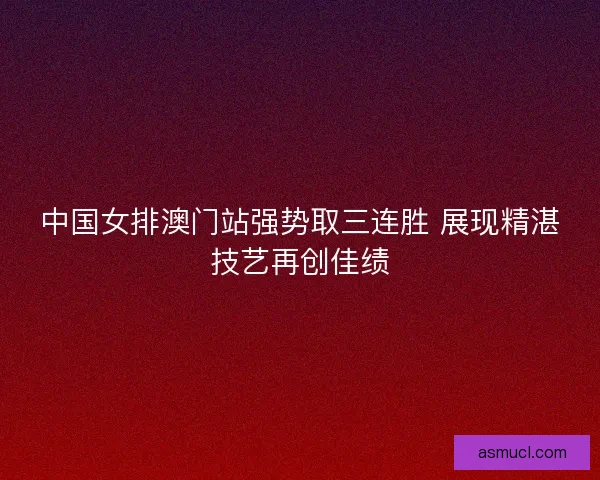 中国女排澳门站强势取三连胜 展现精湛技艺再创佳绩