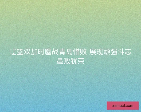 辽篮双加时鏖战青岛惜败 展现顽强斗志虽败犹荣