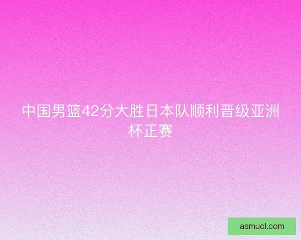 中国男篮42分大胜日本队顺利晋级亚洲杯正赛 中国男篮42分大胜日本队顺利晋级亚洲杯正赛