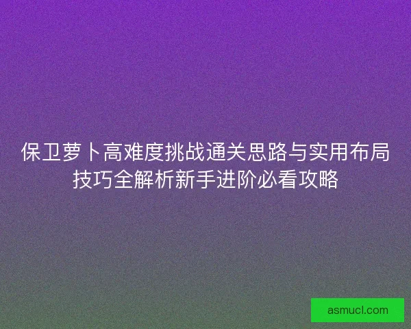 保卫萝卜高难度挑战通关思路与实用布局技巧全解析新手进阶必看攻略 保卫萝卜高难度挑战通关思路与实用布局技巧全解析新手进阶必看攻略