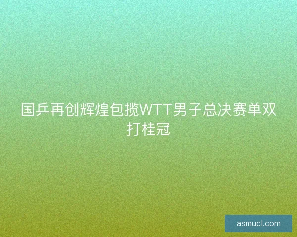 国乒再创辉煌包揽WTT男子总决赛单双打桂冠