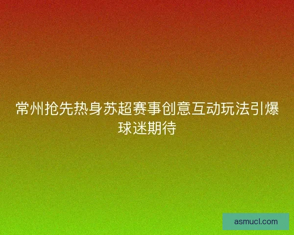 常州抢先热身苏超赛事创意互动玩法引爆球迷期待