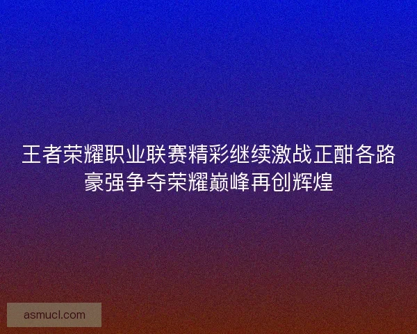 王者荣耀职业联赛精彩继续激战正酣各路豪强争夺荣耀巅峰再创辉煌 王者荣耀职业联赛精彩继续激战正酣各路豪强争夺荣耀巅峰再创辉煌